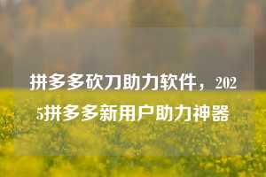 拼多多砍刀助力软件，2025拼多多新用户助力神器