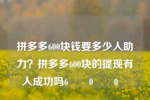 拼多多600块钱要多少人助力？拼多多600块的提现有人成功吗6️⃣0️⃣0️⃣