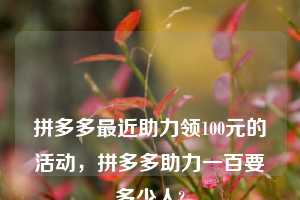💋💋💋拼多多最近助力领100元的活动，拼多多助力一百要多少人?