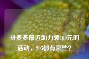 🔥🔥🔥拼多多最近助力领100元的活动，205都有哪些？