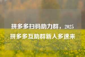 拼多多扫码助力群，2025拼多多互助群新人多速来💯💯💯