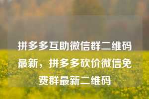拼多多互助微信群二维码最新，拼多多砍价微信免费群最新二维码