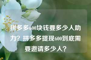 拼多多600块钱要多少人助力？拼多多提现600到底需要邀请多少人？