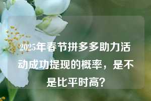 2025年春节拼多多助力活动成功提现的概率,是不是比平时高?