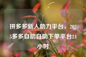 拼多多新人助力平台，2025多多自助自助下单平台24小时