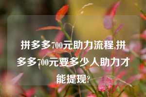 拼多多700元助力流程,拼多多700元要多少人助力才能提现?