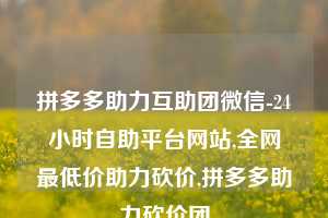 拼多多助力互助团微信-24小时自助平台网站,全网最低价助力砍价,拼多多助力砍价团