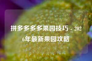 拼多多多多果园技巧 - 2026年最新果园攻略