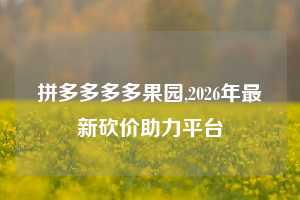 拼多多多多果园,2026年最新砍价助力平台