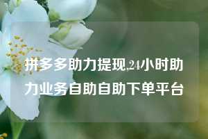 拼多多助力提现,24小时助力业务自助自助下单平台