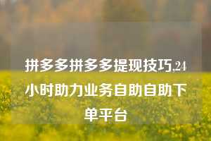拼多多拼多多提现技巧,24小时助力业务自助自助下单平台