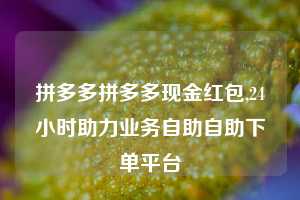 拼多多拼多多现金红包,24小时助力业务自助自助下单平台