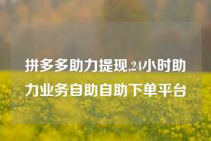 拼多多助力提现,24小时助力业务自助自助下单平台
