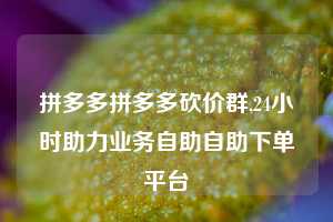 拼多多拼多多砍价群,24小时助力业务自助自助下单平台