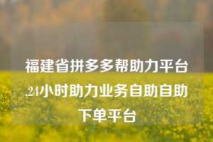 福建省拼多多帮助力平台,24小时助力业务自助自助下单平台