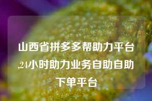 山西省拼多多帮助力平台,24小时助力业务自助自助下单平台