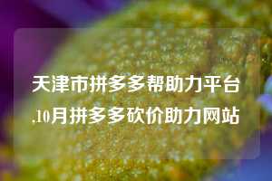 天津市拼多多帮助力平台,10月拼多多砍价助力网站