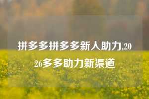 拼多多拼多多新人助力,2026多多助力新渠道