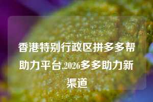 香港特别行政区拼多多帮助力平台,2026多多助力新渠道