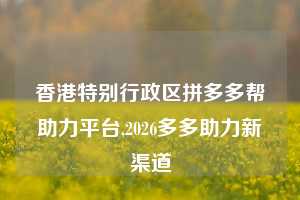 香港特别行政区拼多多帮助力平台,2026多多助力新渠道