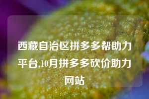 西藏自治区拼多多帮助力平台,10月拼多多砍价助力网站