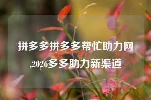 拼多多拼多多帮忙助力网,2026多多助力新渠道