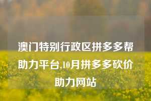 澳门特别行政区拼多多帮助力平台,10月拼多多砍价助力网站