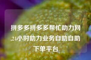 拼多多拼多多帮忙助力网,24小时助力业务自助自助下单平台