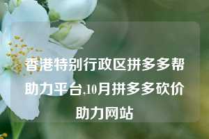 香港特别行政区拼多多帮助力平台,10月拼多多砍价助力网站