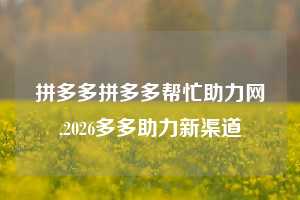 拼多多拼多多帮忙助力网,2026多多助力新渠道