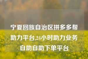 宁夏回族自治区拼多多帮助力平台,24小时助力业务自助自助下单平台