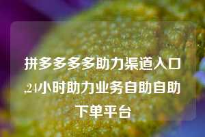 拼多多多多助力渠道入口,24小时助力业务自助自助下单平台