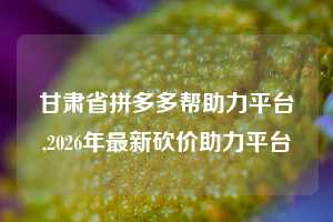 甘肃省拼多多帮助力平台,2026年最新砍价助力平台