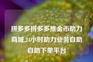 拼多多拼多多推金币助力商城,24小时助力业务自助自助下单平台