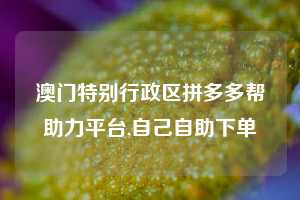 澳门特别行政区拼多多帮助力平台,自己自助下单