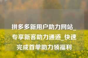 拼多多新用户助力网站_专享新客助力通道_快速完成首单助力领福利