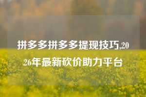 拼多多拼多多提现技巧,2026年最新砍价助力平台