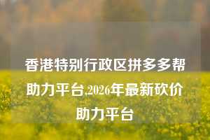 香港特别行政区拼多多帮助力平台,2026年最新砍价助力平台