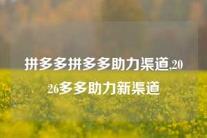 拼多多拼多多助力渠道,2026多多助力新渠道
